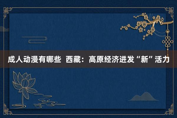成人动漫有哪些  西藏：高原经济迸发“新”活力