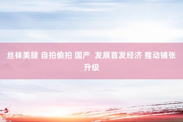 丝袜美腿 自拍偷拍 国产  发展首发经济 推动铺张升级