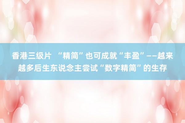 香港三级片  “精简”也可成就“丰盈”——越来越多后生东说念主尝试“数字精简”的生存