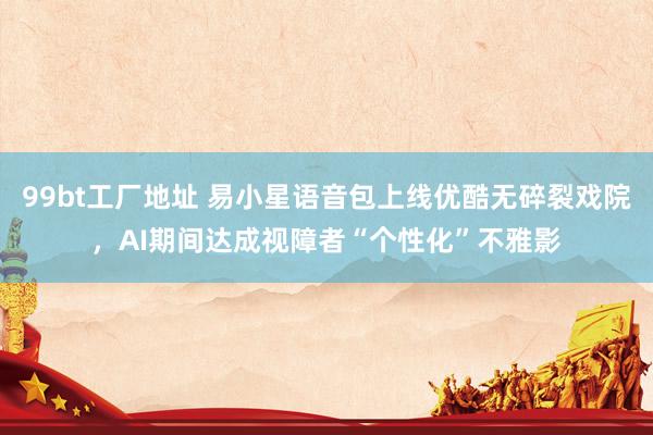 99bt工厂地址 易小星语音包上线优酷无碎裂戏院，AI期间达成视障者“个性化”不雅影
