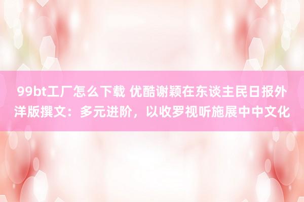 99bt工厂怎么下载 优酷谢颖在东谈主民日报外洋版撰文：多元进阶，以收罗视听施展中中文化
