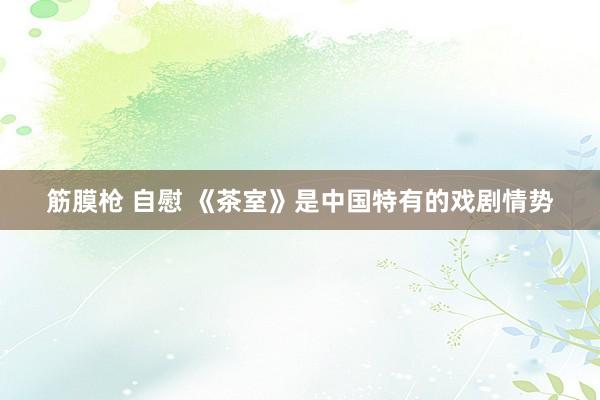 筋膜枪 自慰 《茶室》是中国特有的戏剧情势