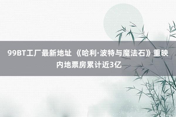 99BT工厂最新地址 《哈利·波特与魔法石》重映 内地票房累计近3亿