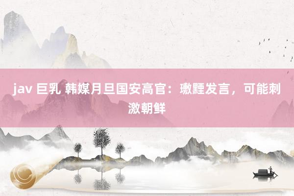 jav 巨乳 韩媒月旦国安高官：璷黫发言，可能刺激朝鲜