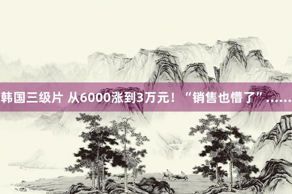 韩国三级片 从6000涨到3万元！“销售也懵了”......