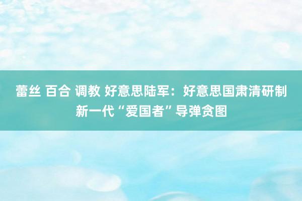 蕾丝 百合 调教 好意思陆军：好意思国肃清研制新一代“爱国者”导弹贪图