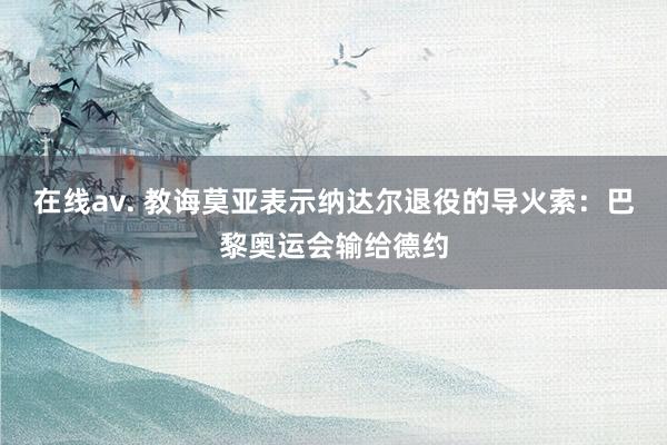 在线av. 教诲莫亚表示纳达尔退役的导火索：巴黎奥运会输给德约