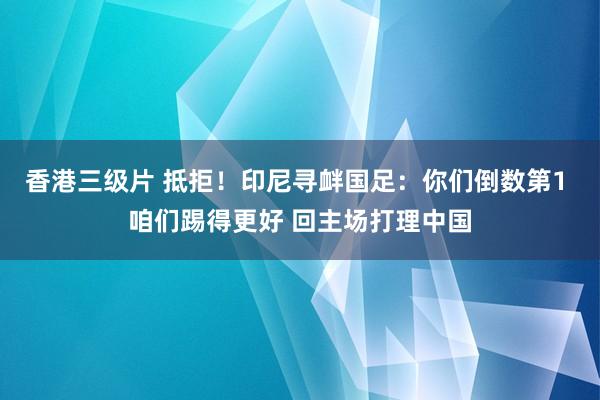 香港三级片 抵拒！印尼寻衅国足：你们倒数第1 咱们踢得更好 回主场打理中国