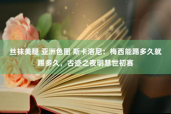 丝袜美腿 亚洲色图 斯卡洛尼：梅西能踢多久就踢多久，古迹之夜明慧世初赛