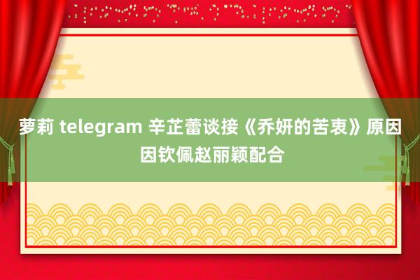 萝莉 telegram 辛芷蕾谈接《乔妍的苦衷》原因 因钦佩赵丽颖配合