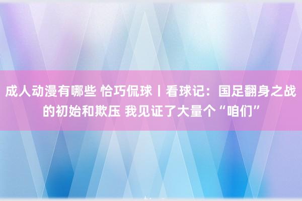 成人动漫有哪些 恰巧侃球丨看球记：国足翻身之战的初始和欺压 我见证了大量个“咱们”