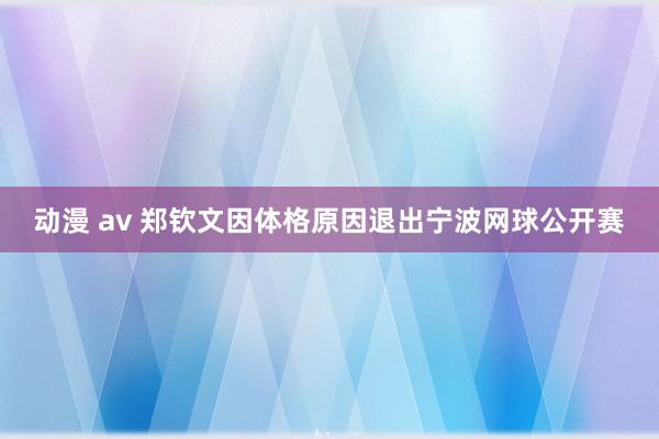 动漫 av 郑钦文因体格原因退出宁波网球公开赛