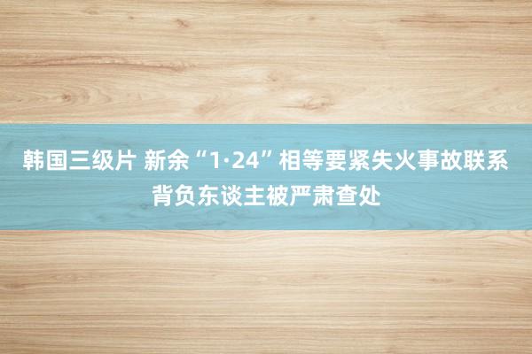韩国三级片 新余“1·24”相等要紧失火事故联系背负东谈主被严肃查处