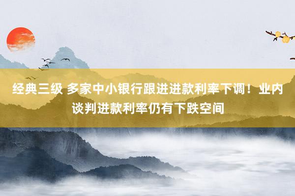 经典三级 多家中小银行跟进进款利率下调！业内谈判进款利率仍有下跌空间