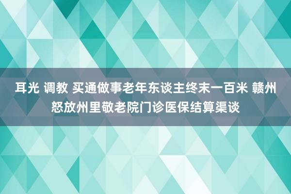 耳光 调教 买通做事老年东谈主终末一百米 赣州怒放州里敬老院门诊医保结算渠谈