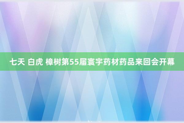 七天 白虎 樟树第55届寰宇药材药品来回会开幕