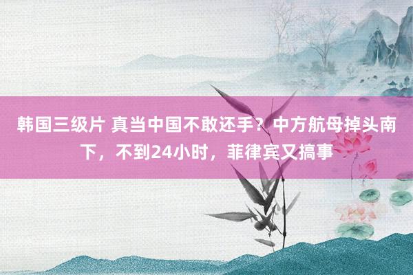 韩国三级片 真当中国不敢还手？中方航母掉头南下，不到24小时，菲律宾又搞事