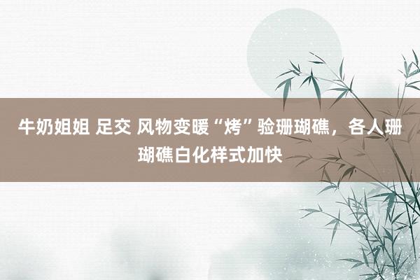 牛奶姐姐 足交 风物变暖“烤”验珊瑚礁，各人珊瑚礁白化样式加快