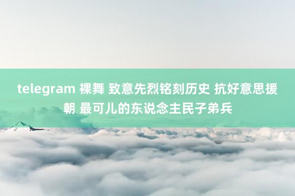 telegram 裸舞 致意先烈铭刻历史 抗好意思援朝 最可儿的东说念主民子弟兵