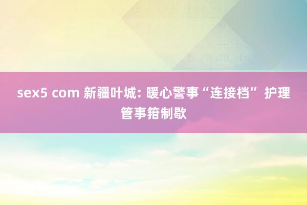 sex5 com 新疆叶城: 暖心警事“连接档” 护理管事箝制歇