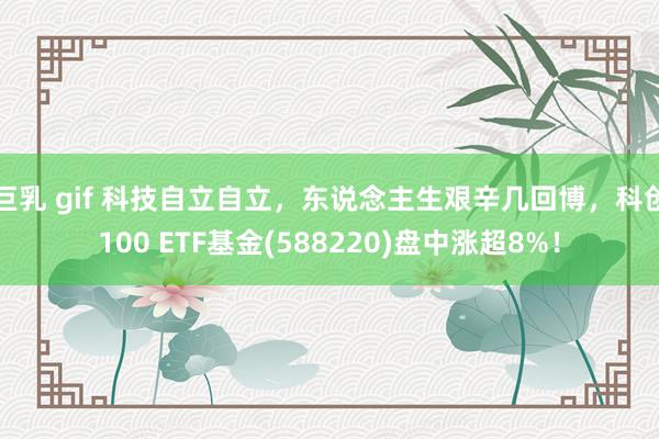 巨乳 gif 科技自立自立，东说念主生艰辛几回博，科创100 ETF基金(588220)盘中涨超8%！