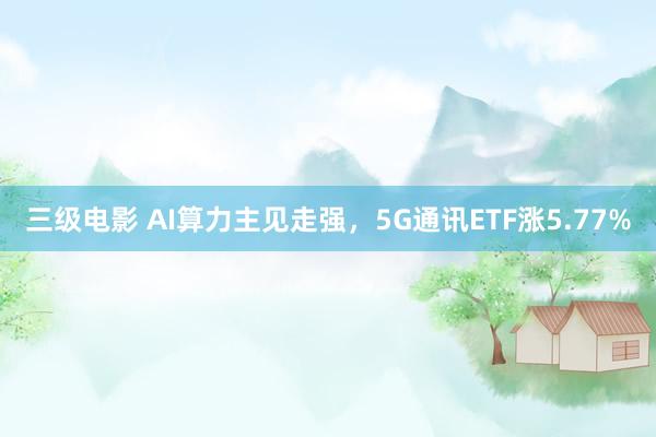 三级电影 AI算力主见走强，5G通讯ETF涨5.77%