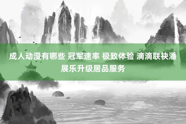 成人动漫有哪些 冠军速率 极致体验 滴滴联袂潘展乐升级居品服务