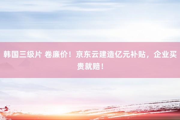 韩国三级片 卷廉价！京东云建造亿元补贴，企业买贵就赔！