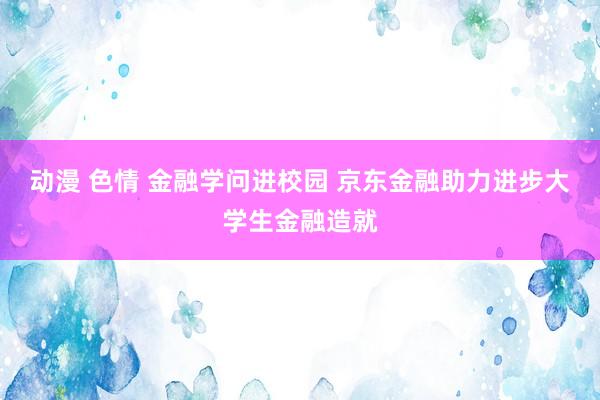 动漫 色情 金融学问进校园 京东金融助力进步大学生金融造就