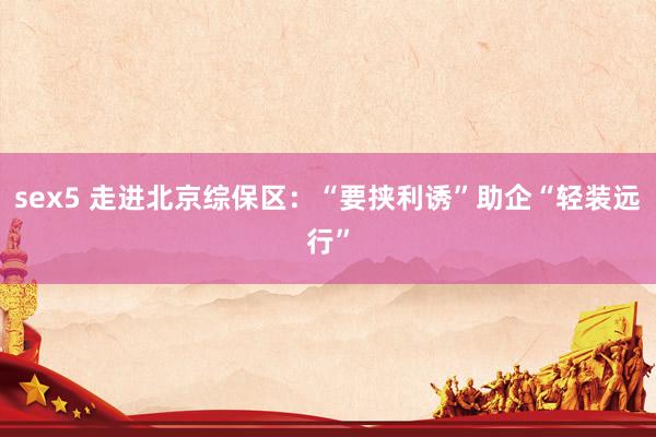 sex5 走进北京综保区：“要挟利诱”助企“轻装远行”