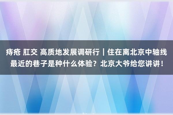 痔疮 肛交 高质地发展调研行｜住在离北京中轴线最近的巷子是种什么体验？北京大爷给您讲讲！