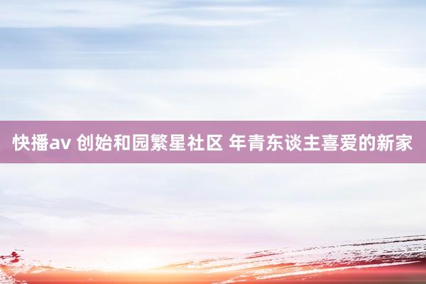 快播av 创始和园繁星社区 年青东谈主喜爱的新家