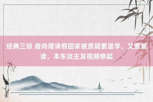 经典三级 唐尚珺请假回家被质疑要退学，又要复读，本东谈主发视频修起