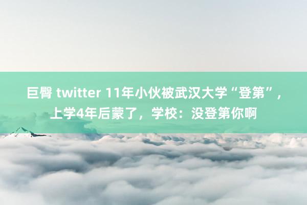 巨臀 twitter 11年小伙被武汉大学“登第”，上学4年后蒙了，学校：没登第你啊