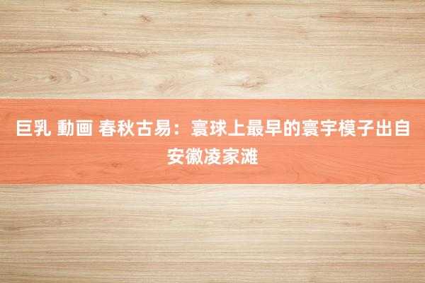 巨乳 動画 春秋古易：寰球上最早的寰宇模子出自安徽凌家滩