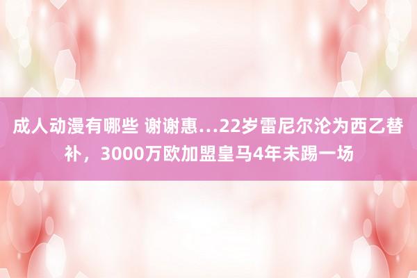 成人动漫有哪些 谢谢惠…22岁雷尼尔沦为西乙替补，3000万欧加盟皇马4年未踢一场
