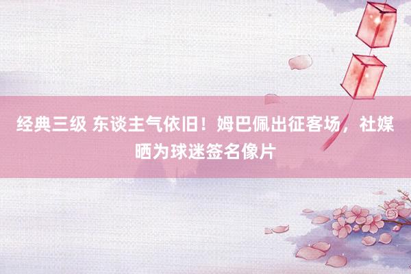 经典三级 东谈主气依旧！姆巴佩出征客场，社媒晒为球迷签名像片