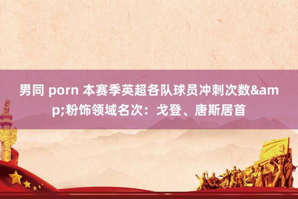 男同 porn 本赛季英超各队球员冲刺次数&粉饰领域名次：戈登、唐斯居首