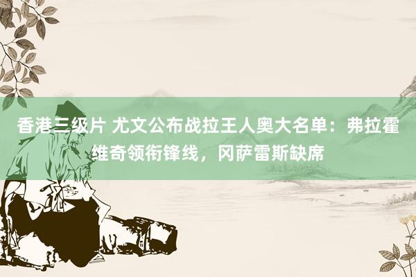 香港三级片 尤文公布战拉王人奥大名单：弗拉霍维奇领衔锋线，冈萨雷斯缺席
