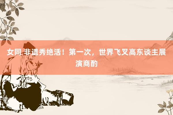 女同 非遗秀绝活！第一次，世界飞叉高东谈主展演商酌