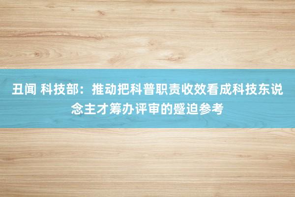 丑闻 科技部：推动把科普职责收效看成科技东说念主才筹办评审的蹙迫参考