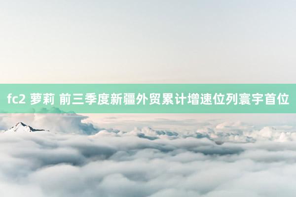 fc2 萝莉 前三季度新疆外贸累计增速位列寰宇首位