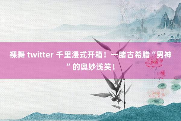 裸舞 twitter 千里浸式开箱！一睹古希腊“男神”的奥妙浅笑！