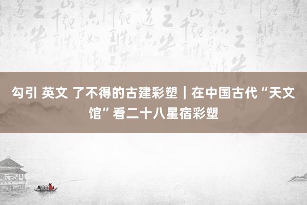 勾引 英文 了不得的古建彩塑｜在中国古代“天文馆”看二十八星宿彩塑