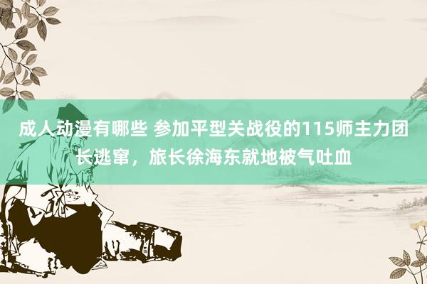 成人动漫有哪些 参加平型关战役的115师主力团长逃窜，旅长徐海东就地被气吐血