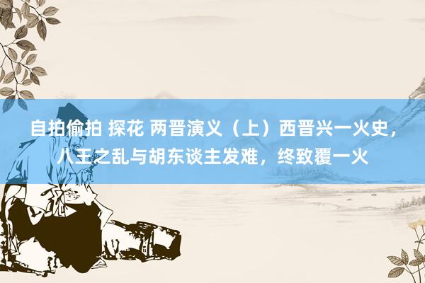 自拍偷拍 探花 两晋演义（上）西晋兴一火史，八王之乱与胡东谈主发难，终致覆一火