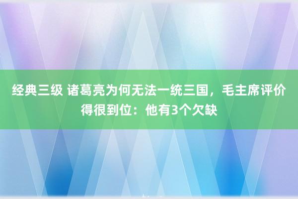 经典三级 诸葛亮为何无法一统三国，毛主席评价得很到位：他有3个欠缺