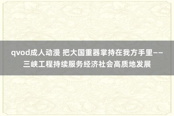 qvod成人动漫 把大国重器掌持在我方手里——三峡工程持续服务经济社会高质地发展