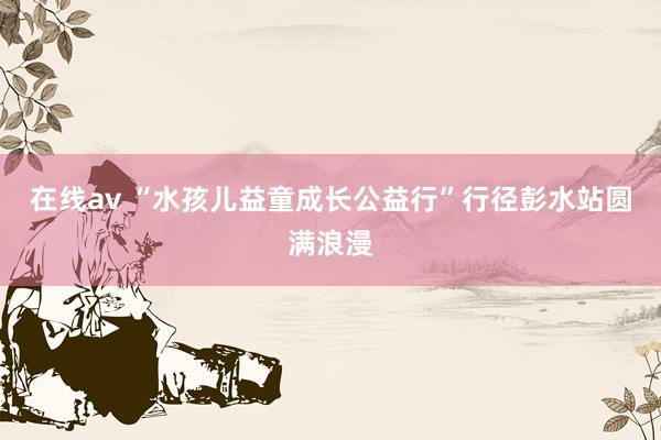 在线av “水孩儿益童成长公益行”行径彭水站圆满浪漫