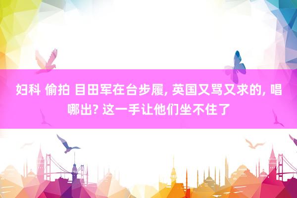 妇科 偷拍 目田军在台步履, 英国又骂又求的, 唱哪出? 这一手让他们坐不住了